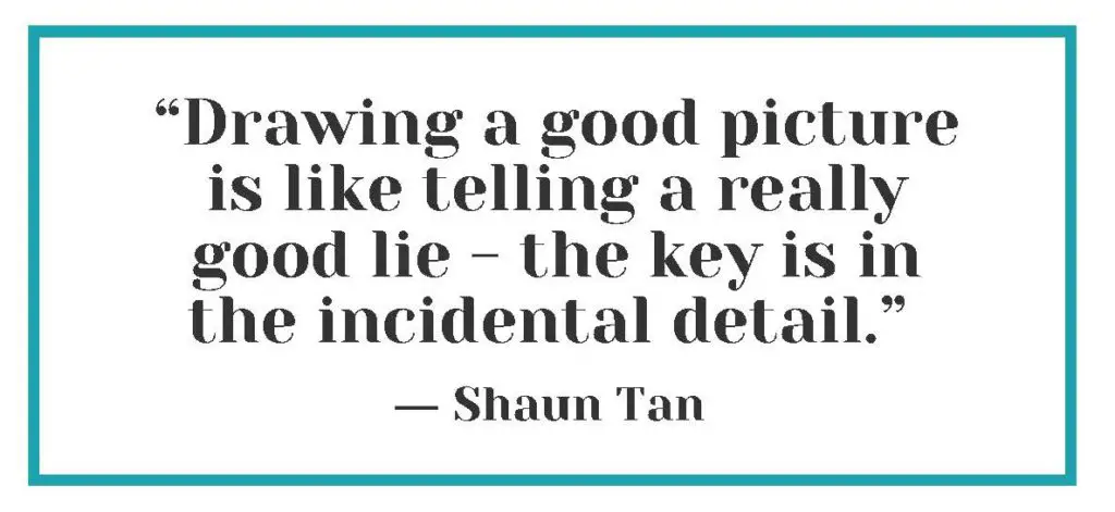 "Drawing a good picture is like telling a really good lie - the key is in the incidental detail." ― Shaun Tan