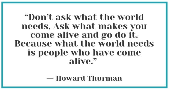 “Don’t ask what the world needs, Ask what makes you come alive and go do it. Because what the world needs is people who have come alive” - Howard Thurman