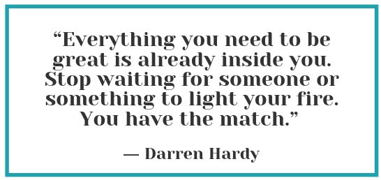 “Everything you need to be great is already inside you. Stop waiting for someone or something to light your fire. You have the match.” - Darren Hardy