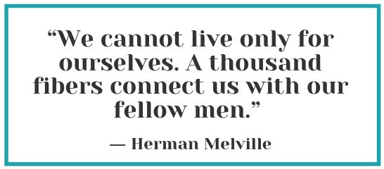 "We cannot live only for ourselves. A thousand fibers connect us with our fellow men." – Herman Melville