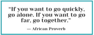 “If you want to go quickly, go alone. If you want to go far, go together.” – African Proverb