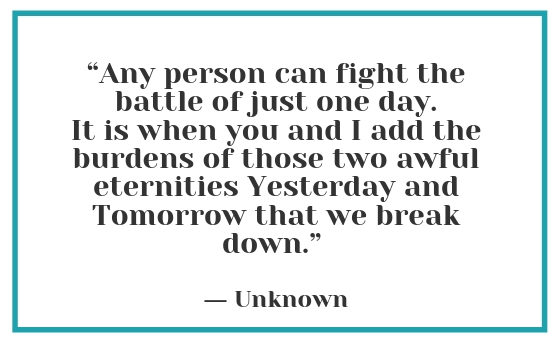 “Any person can fight the battle of just one day. It is when you and I add the burdens of those two awful eternities Yesterday and Tomorrow that we break down.” - Unknown