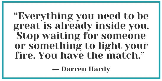 “Everything you need to be great is already inside you. Stop waiting for someone or something to light your fire. You have the match” – Darren Hardy