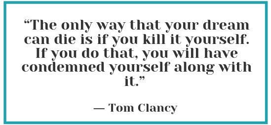 "The only way that your dream can die is if you kill it yourself. If you do that, you will have condemned yourself along with it" - Tom Clancy