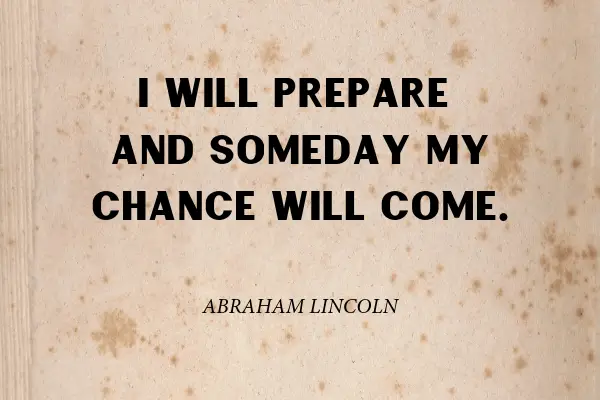 “I will prepare and some day my chance will come.” - Abraham Lincoln